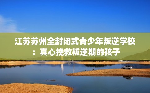 江苏苏州全封闭式青少年叛逆学校:真心挽救叛逆期的孩子 江苏苏州全封闭式青少年叛逆学校:真心挽救叛逆期的孩子