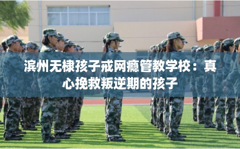 滨州无棣孩子戒网瘾管教学校：真心挽救叛逆期的孩子