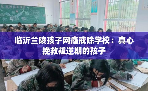 临沂兰陵孩子网瘾戒除学校：真心挽救叛逆期的孩子
