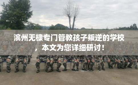 滨州无棣专门管教孩子叛逆的学校，本文为您详细研讨！