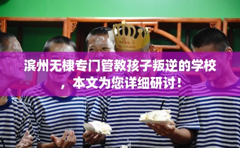 滨州无棣专门管教孩子叛逆的学校，本文为您详细研讨！