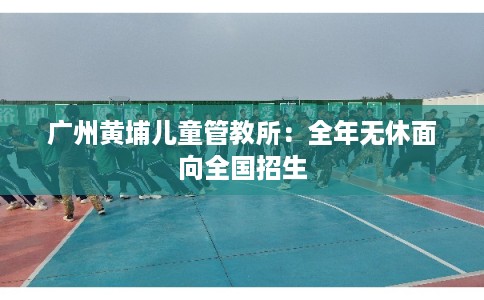 广州黄埔儿童管教所：全年无休面向全国招生