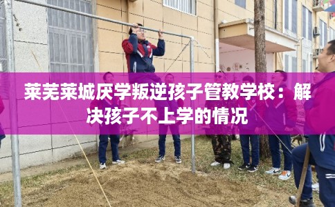 莱芜莱城厌学叛逆孩子管教学校：解决孩子不上学的情况