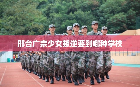 邢台广宗少女叛逆要到哪种学校