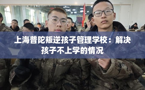 上海普陀叛逆孩子管理学校:解决孩子不上学的情况 上海普陀叛逆孩子管理学校:解决孩子不上学的情况
