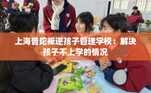 上海普陀叛逆孩子管理学校:解决孩子不上学的情况 上海普陀叛逆孩子管理学校:解决孩子不上学的情况