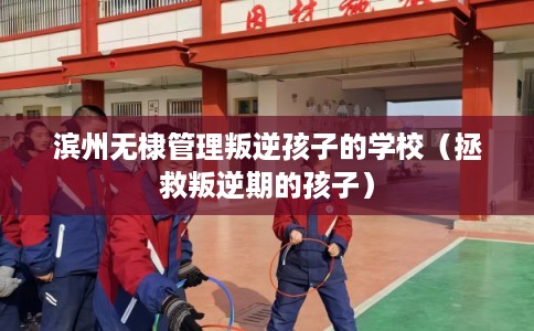 滨州无棣管理叛逆孩子的学校（拯救叛逆期的孩子）
