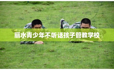 丽水青少年不听话孩子管教学校 丽水青少年不听话孩子管教学校