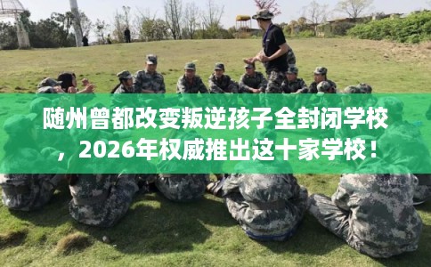 随州曾都改变叛逆孩子全封闭学校，2026年权威推出这十家学校！