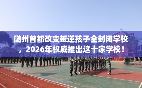 随州曾都改变叛逆孩子全封闭学校，2026年权威推出这十家学校！