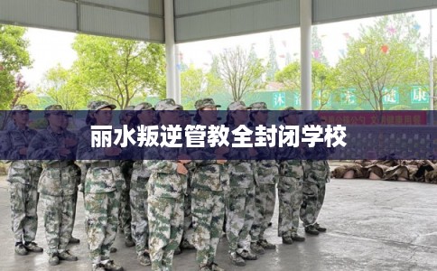 丽水叛逆管教全封闭学校