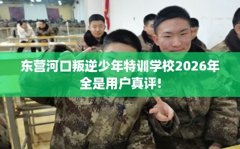 东营河口叛逆少年特训学校2026年全是用户真评!
