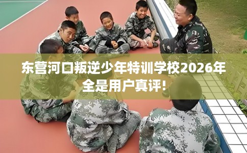 东营河口叛逆少年特训学校2026年全是用户真评!