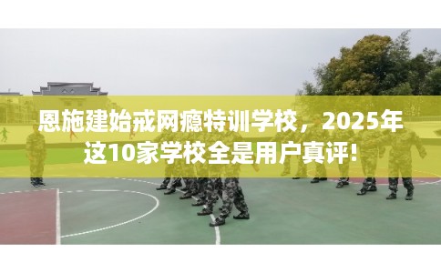 恩施建始戒网瘾特训学校，2025年这10家学校全是用户真评!