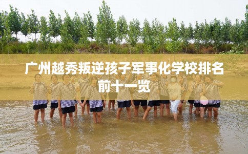 广州越秀叛逆孩子军事化学校排名前十一览
