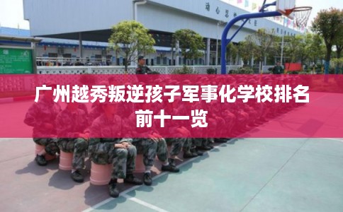 广州越秀叛逆孩子军事化学校排名前十一览