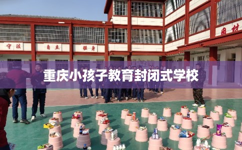 重庆小孩子教育封闭式学校