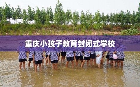 重庆小孩子教育封闭式学校