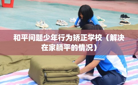 和平问题少年行为矫正学校（解决在家躺平的情况）