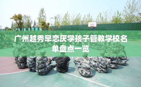 广州越秀早恋厌学孩子管教学校名单盘点一览