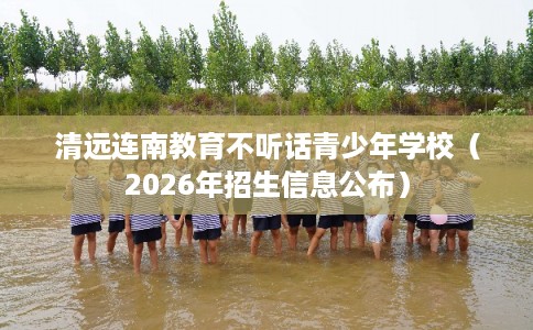 清远连南教育不听话青少年学校（2026年招生信息公布）