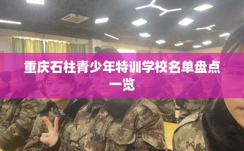 重庆石柱青少年特训学校名单盘点一览 重庆石柱青少年特训学校名单盘点一览
