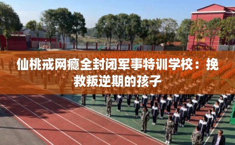 仙桃戒网瘾全封闭军事特训学校:挽救叛逆期的孩子 仙桃戒网瘾全封闭军事特训学校:挽救叛逆期的孩子