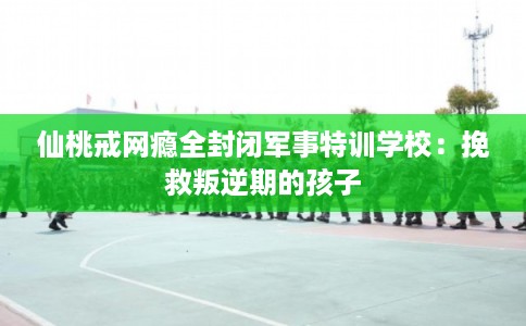 仙桃戒网瘾全封闭军事特训学校：挽救叛逆期的孩子