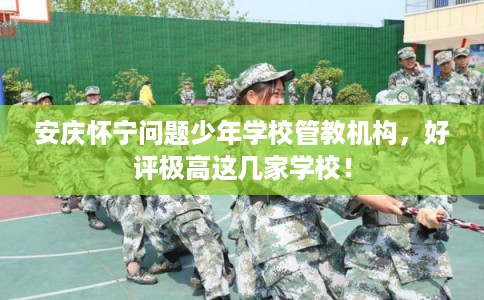 安庆怀宁问题少年学校管教机构，好评极高这几家学校！