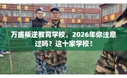 万盛叛逆教育学校，2026年你注意过吗？这十家学校！