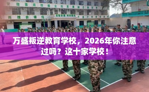 万盛叛逆教育学校，2026年你注意过吗？这十家学校！