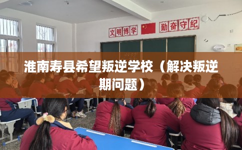 淮南寿县希望叛逆学校(解决叛逆期问题) 淮南寿县希望叛逆学校(解决叛逆期问题)