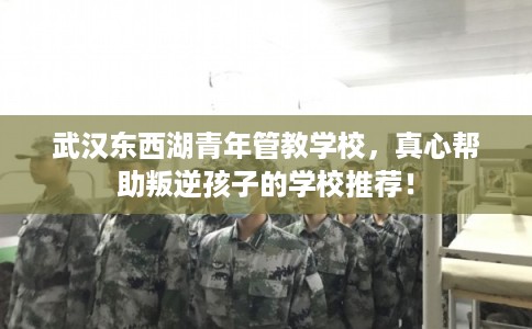 武汉东西湖青年管教学校，真心帮助叛逆孩子的学校推荐！