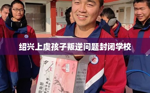 绍兴上虞孩子叛逆问题封闭学校 绍兴上虞孩子叛逆问题封闭学校