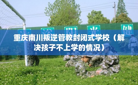 重庆南川叛逆管教封闭式学校（解决孩子不上学的情况）