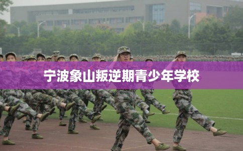 宁波象山叛逆期青少年学校 宁波象山叛逆期青少年学校