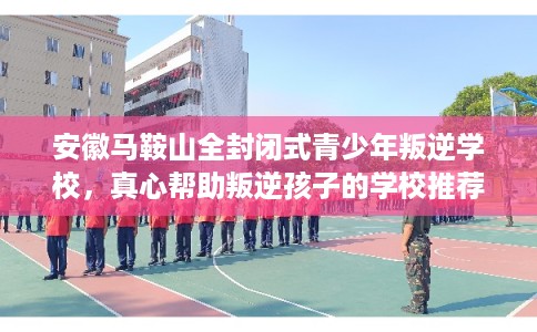 安徽马鞍山全封闭式青少年叛逆学校，真心帮助叛逆孩子的学校推荐！