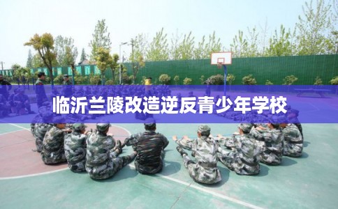 临沂兰陵改造逆反青少年学校