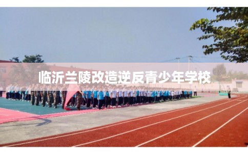 临沂兰陵改造逆反青少年学校