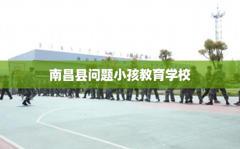 南昌县问题小孩教育学校