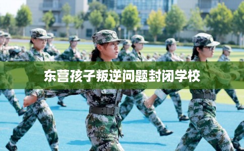 东营孩子叛逆问题封闭学校