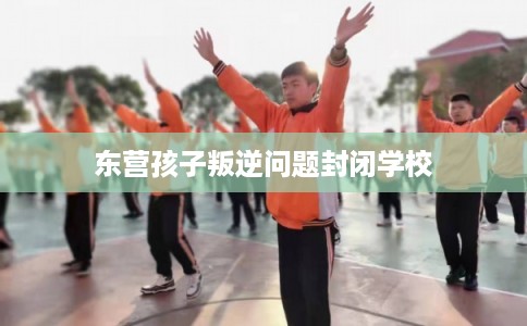 东营孩子叛逆问题封闭学校