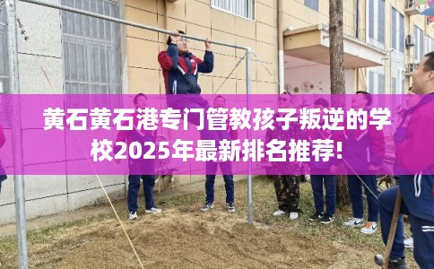 黄石黄石港专门管教孩子叛逆的学校2025年最新排名推荐!