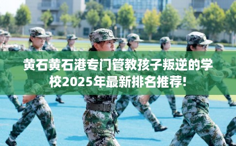 黄石黄石港专门管教孩子叛逆的学校2025年最新排名推荐!
