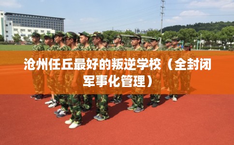 沧州任丘最好的叛逆学校（全封闭军事化管理）