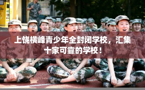 上饶横峰青少年全封闭学校，汇集十家可靠的学校！