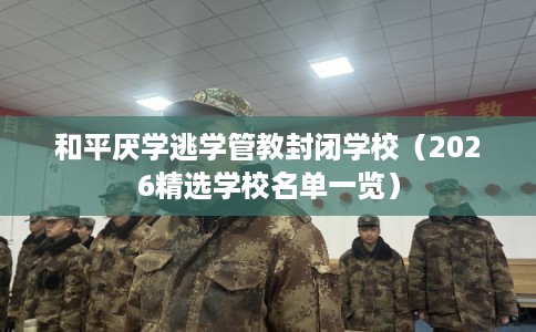 和平厌学逃学管教封闭学校（2026精选学校名单一览）