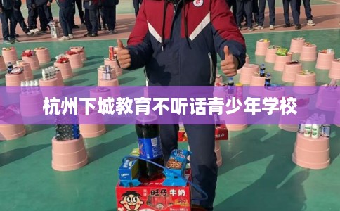 杭州下城教育不听话青少年学校