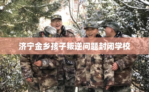 济宁金乡孩子叛逆问题封闭学校 济宁金乡孩子叛逆问题封闭学校