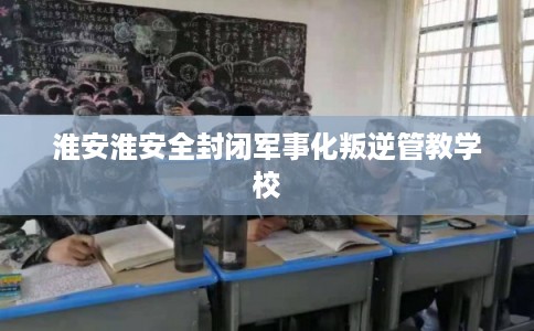 淮安淮安全封闭军事化叛逆管教学校